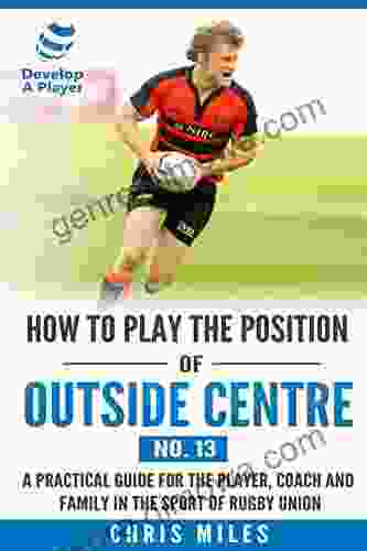 How To Play The Position Of Outside Centre (No 13): A Practical Guide For The Player Coach And Family In The Sport Of Rugby Union (Develop A Player Rugby Union Player Manuals)