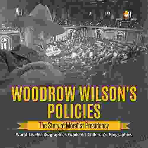 Woodrow Wilson s Policies : The Story of Moralist Presidency World Leader Biographies Grade 6 Children s Biographies